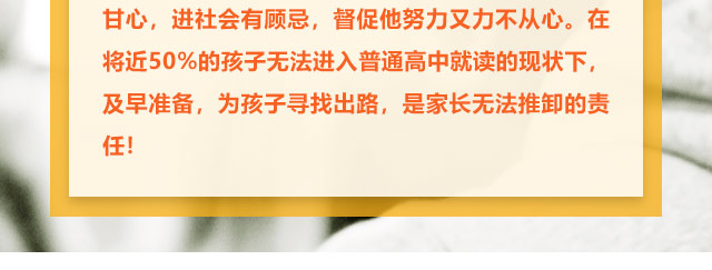 孩子學習不給力的，家長更是著急上火，上職高不甘心，進社會有顧忌，督促他努力又力不從心。在將近50%的孩子無法進入普通高中就讀的現(xiàn)狀下,及早準備，為孩子尋找出路,是家長無法推卸的責任!